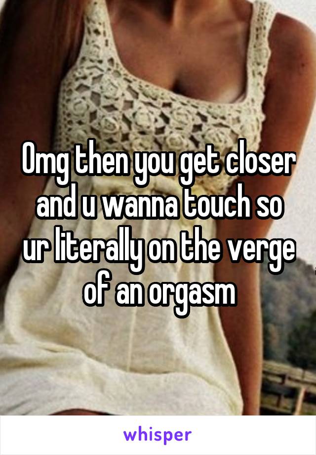 Omg then you get closer and u wanna touch so ur literally on the verge of an orgasm