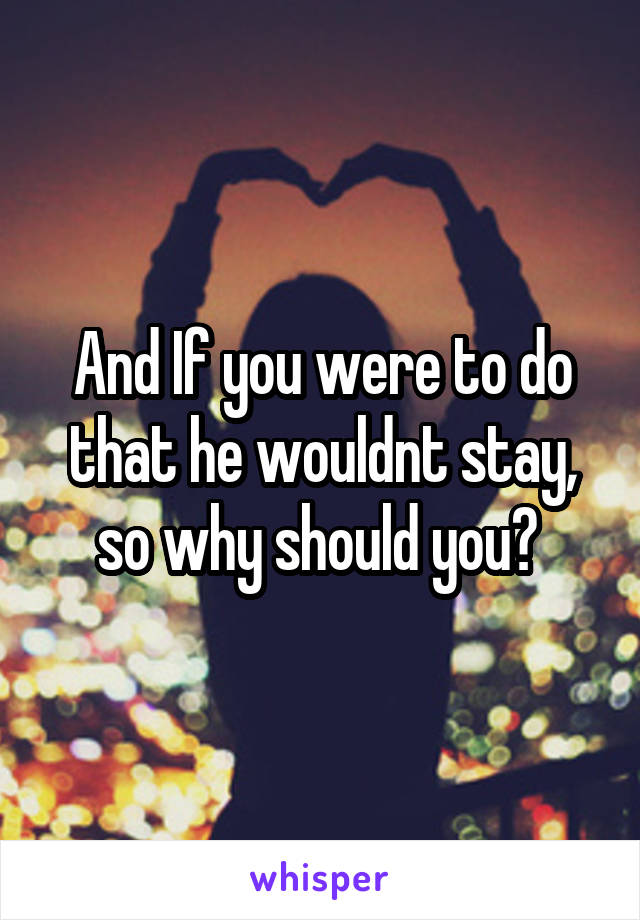 And If you were to do that he wouldnt stay, so why should you? 