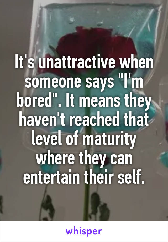 It's unattractive when someone says "I'm bored". It means they haven't reached that level of maturity where they can entertain their self.