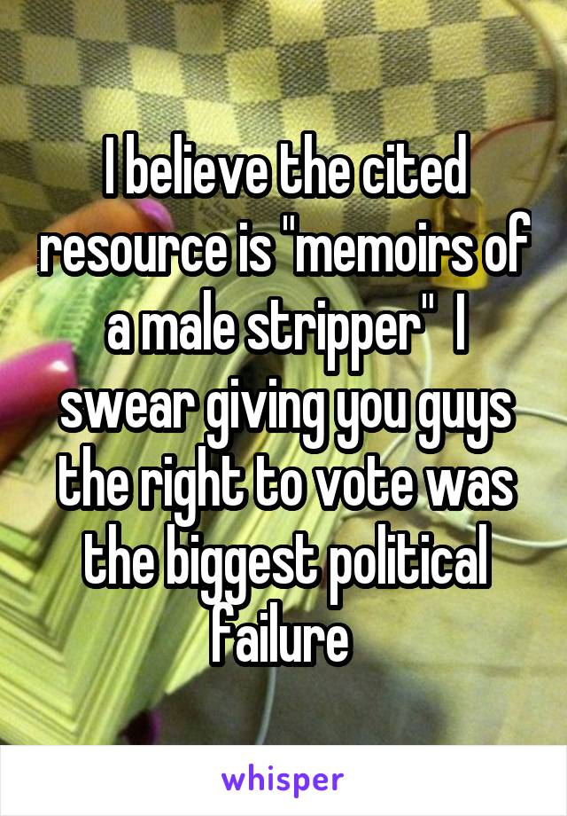 I believe the cited resource is "memoirs of a male stripper"  I swear giving you guys the right to vote was the biggest political failure 