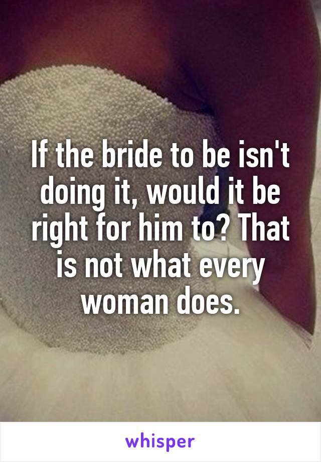 If the bride to be isn't doing it, would it be right for him to? That is not what every woman does.