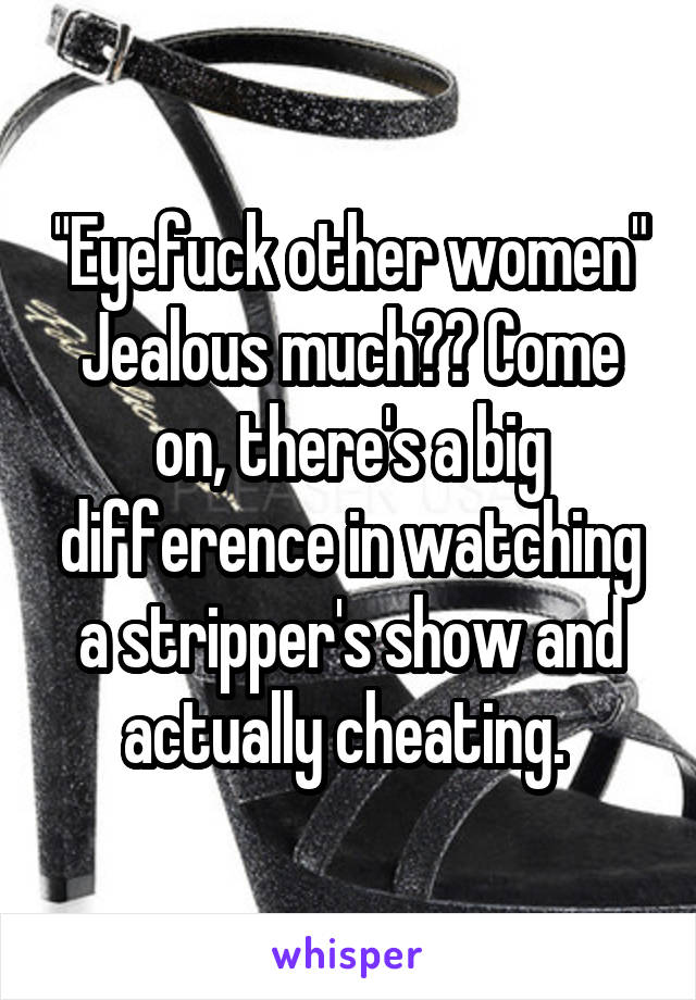 "Eyefuck other women" Jealous much?? Come on, there's a big difference in watching a stripper's show and actually cheating. 