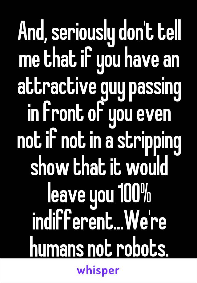 And, seriously don't tell me that if you have an attractive guy passing in front of you even not if not in a stripping show that it would leave you 100% indifferent...We're humans not robots.