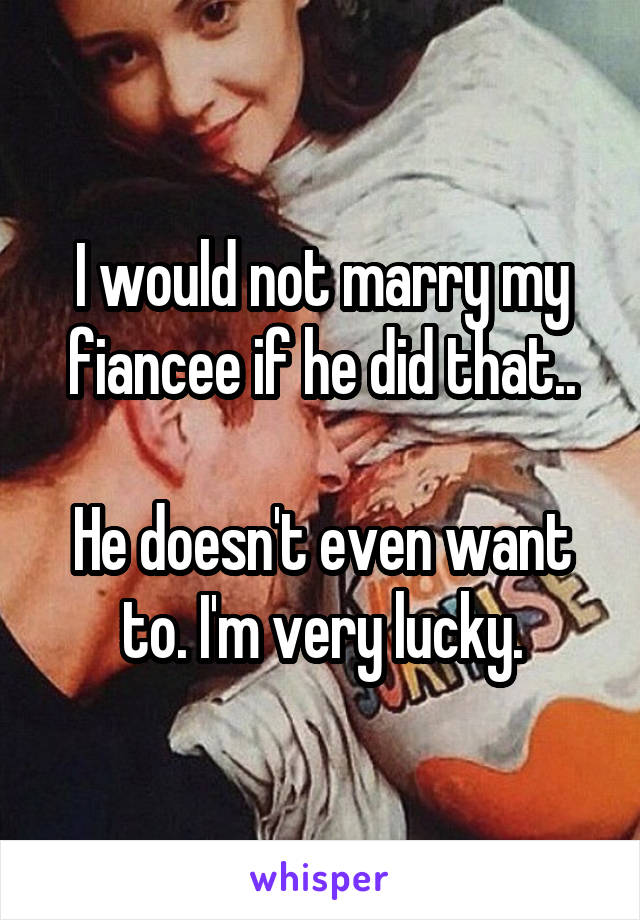 I would not marry my fiancee if he did that..

He doesn't even want to. I'm very lucky.