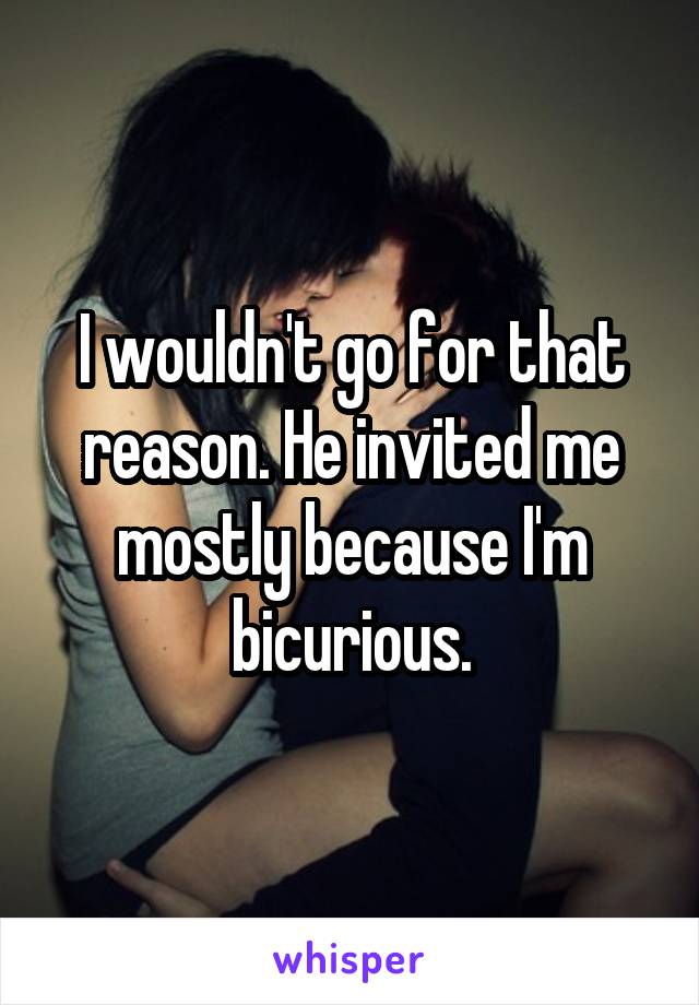 I wouldn't go for that reason. He invited me mostly because I'm bicurious.