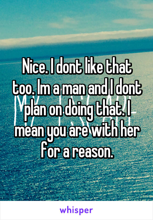 Nice. I dont like that too. Im a man and I dont plan on doing that. I mean you are with her for a reason.