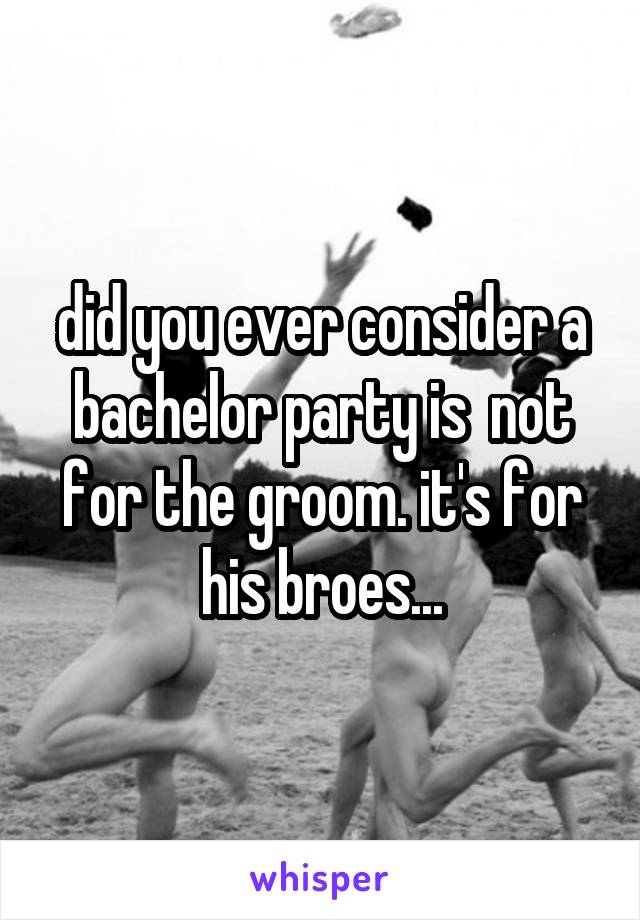 did you ever consider a bachelor party is  not for the groom. it's for his broes...