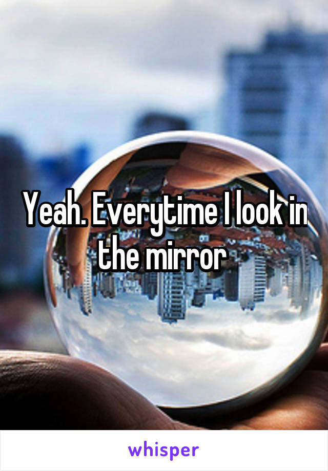 Yeah. Everytime I look in the mirror 