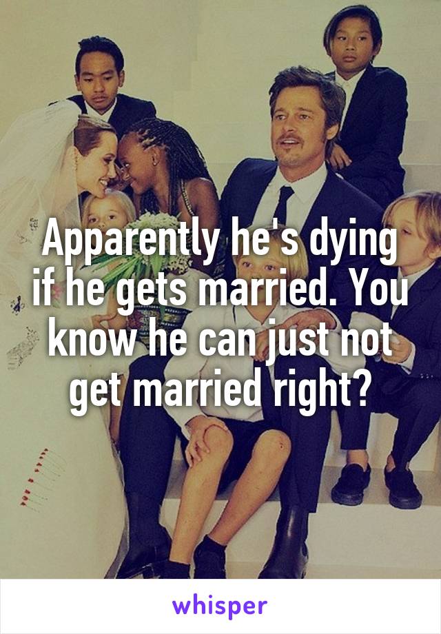 Apparently he's dying if he gets married. You know he can just not get married right?