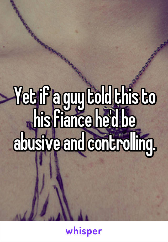 Yet if a guy told this to his fiance he'd be abusive and controlling.