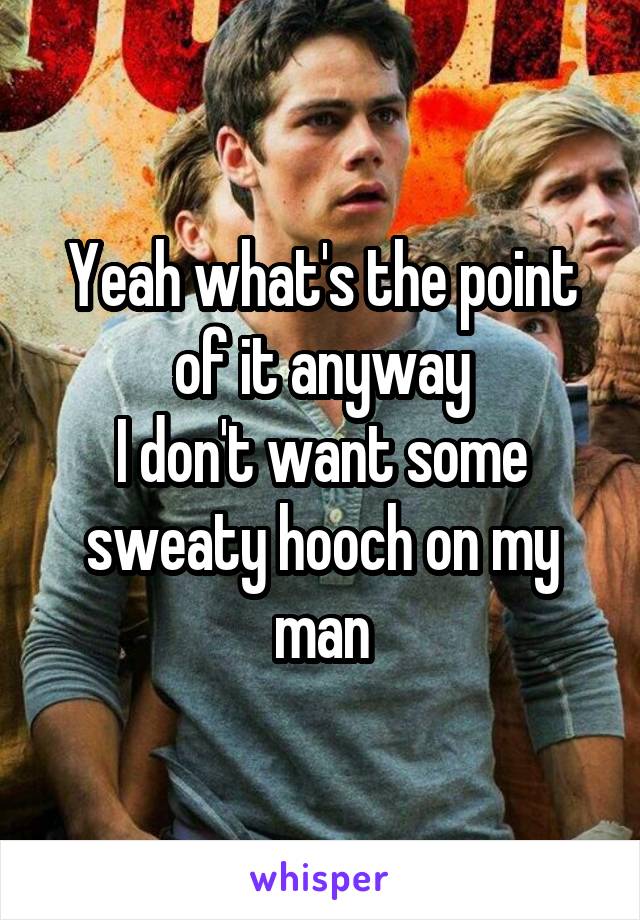 Yeah what's the point of it anyway
I don't want some sweaty hooch on my man