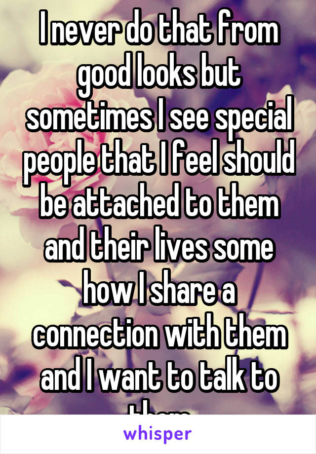 I never do that from good looks but sometimes I see special people that I feel should be attached to them and their lives some how I share a connection with them and I want to talk to them