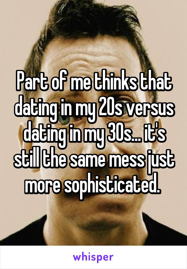 Part of me thinks that dating in my 20s versus dating in my 30s... it's still the same mess just more sophisticated. 