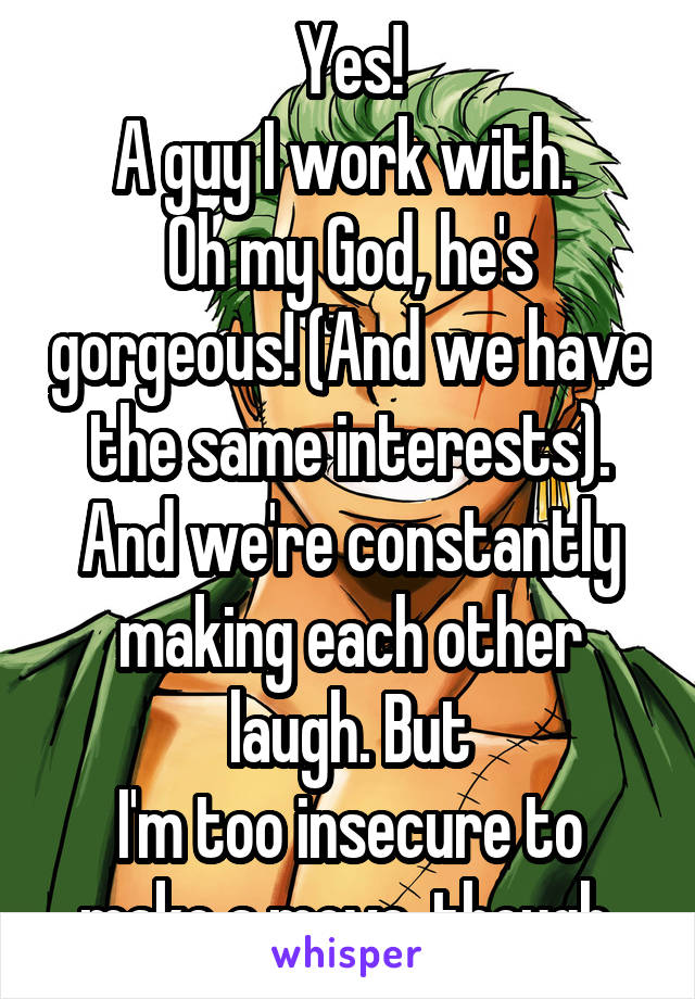 Yes!
A guy I work with. 
Oh my God, he's gorgeous! (And we have the same interests). And we're constantly making each other laugh. But
I'm too insecure to make a move, though.