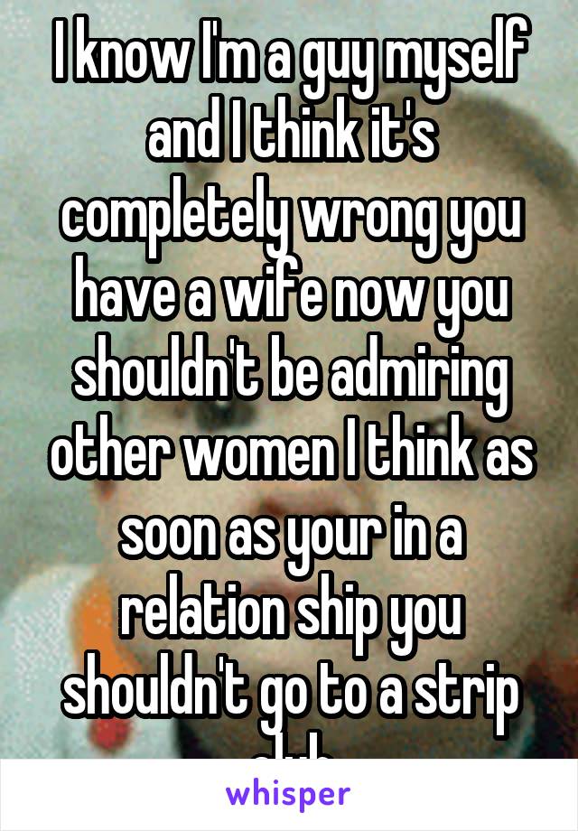 I know I'm a guy myself and I think it's completely wrong you have a wife now you shouldn't be admiring other women I think as soon as your in a relation ship you shouldn't go to a strip club