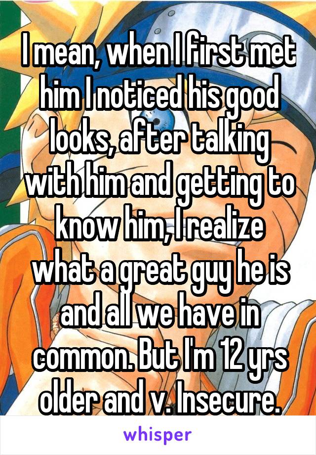 I mean, when I first met him I noticed his good looks, after talking with him and getting to know him, I realize what a great guy he is and all we have in common. But I'm 12 yrs older and v. Insecure.