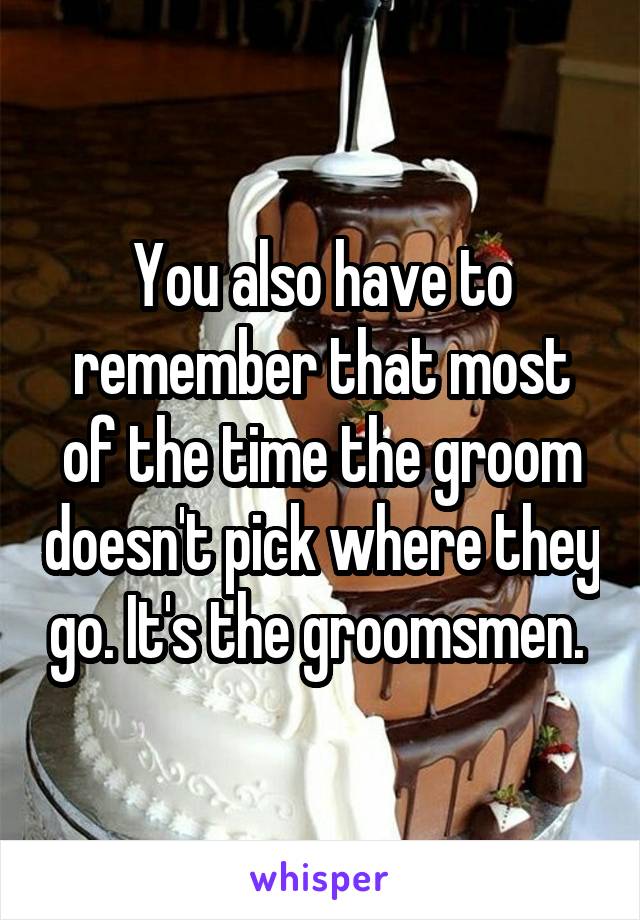 You also have to remember that most of the time the groom doesn't pick where they go. It's the groomsmen. 