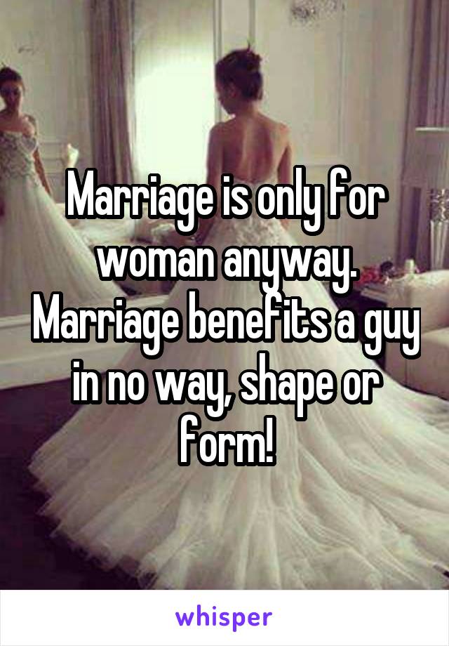 Marriage is only for woman anyway. Marriage benefits a guy in no way, shape or form!