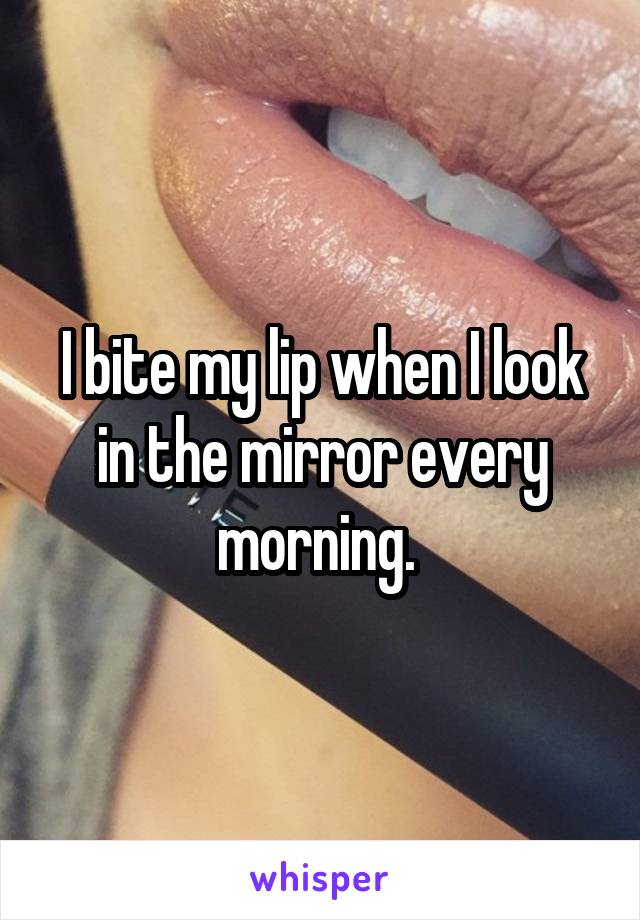 I bite my lip when I look in the mirror every morning. 