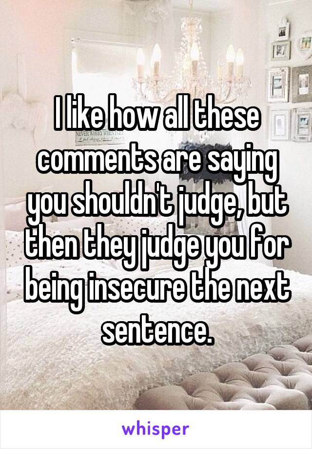 I like how all these comments are saying you shouldn't judge, but then they judge you for being insecure the next sentence.