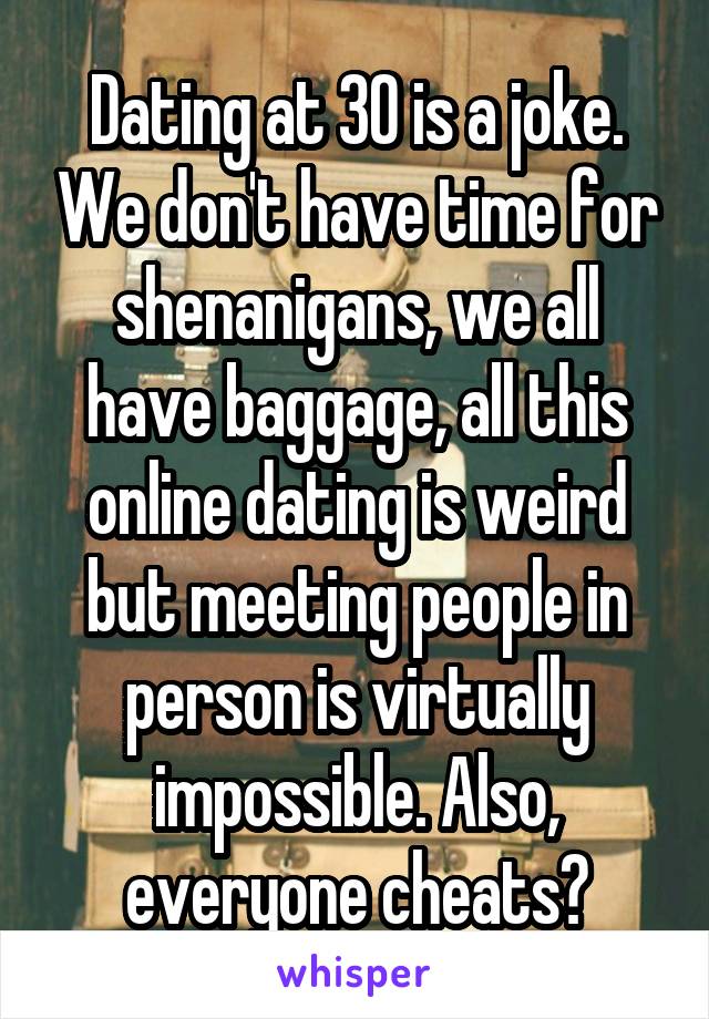Dating at 30 is a joke. We don't have time for shenanigans, we all have baggage, all this online dating is weird but meeting people in person is virtually impossible. Also, everyone cheats?