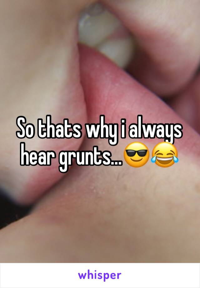 So thats why i always hear grunts...😎😂