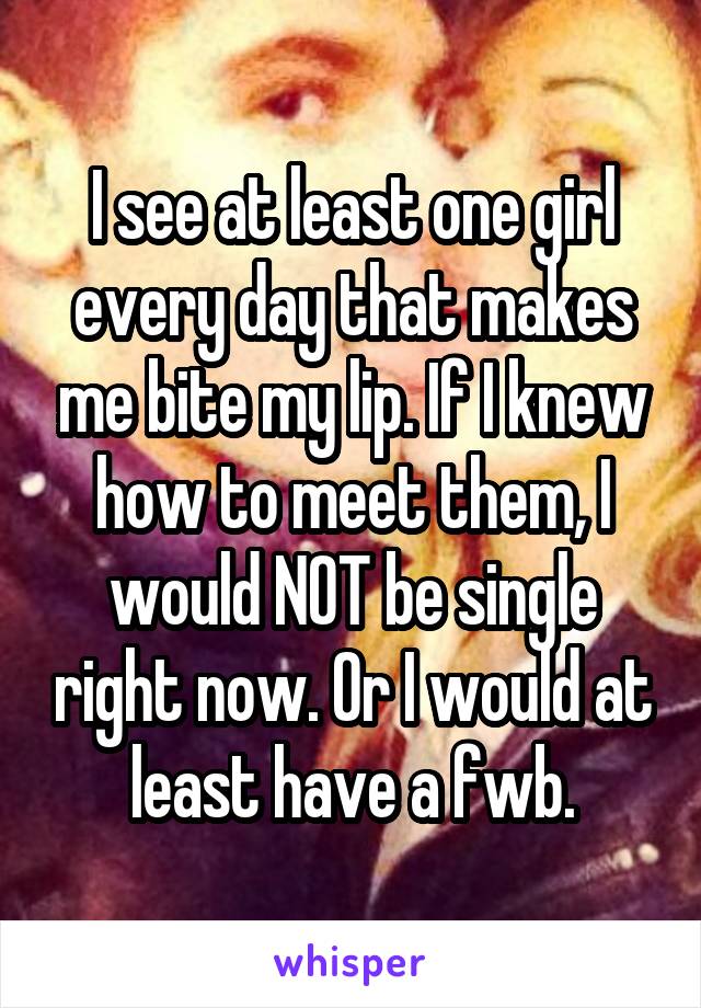 I see at least one girl every day that makes me bite my lip. If I knew how to meet them, I would NOT be single right now. Or I would at least have a fwb.