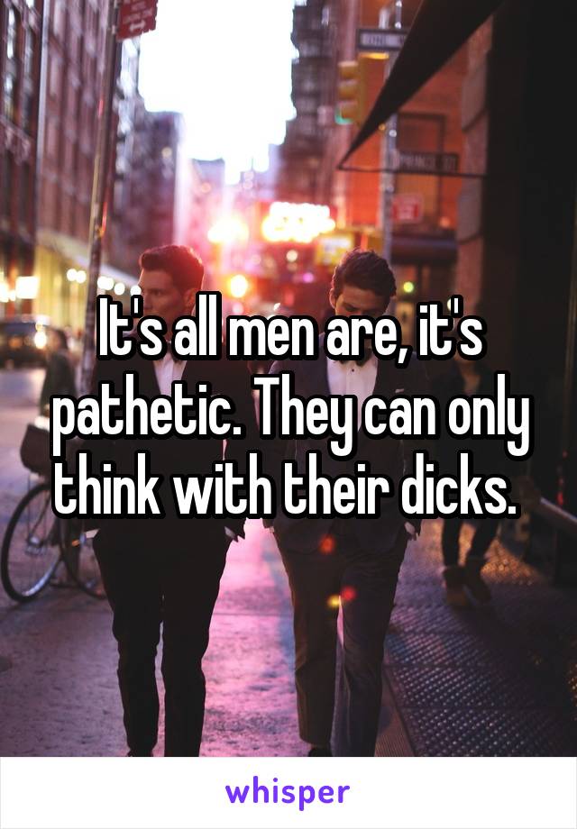 It's all men are, it's pathetic. They can only think with their dicks. 