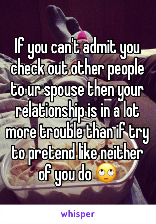 If you can't admit you check out other people to ur spouse then your relationship is in a lot more trouble than if try to pretend like neither of you do 🙄