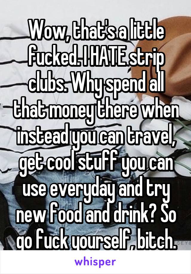 Wow, that's a little fucked. I HATE strip clubs. Why spend all that money there when instead you can travel, get cool stuff you can use everyday and try new food and drink? So go fuck yourself, bitch.