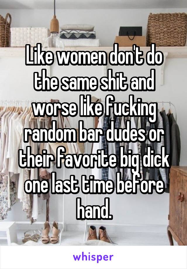 Like women don't do the same shit and worse like fucking random bar dudes or their favorite big dick one last time before hand.