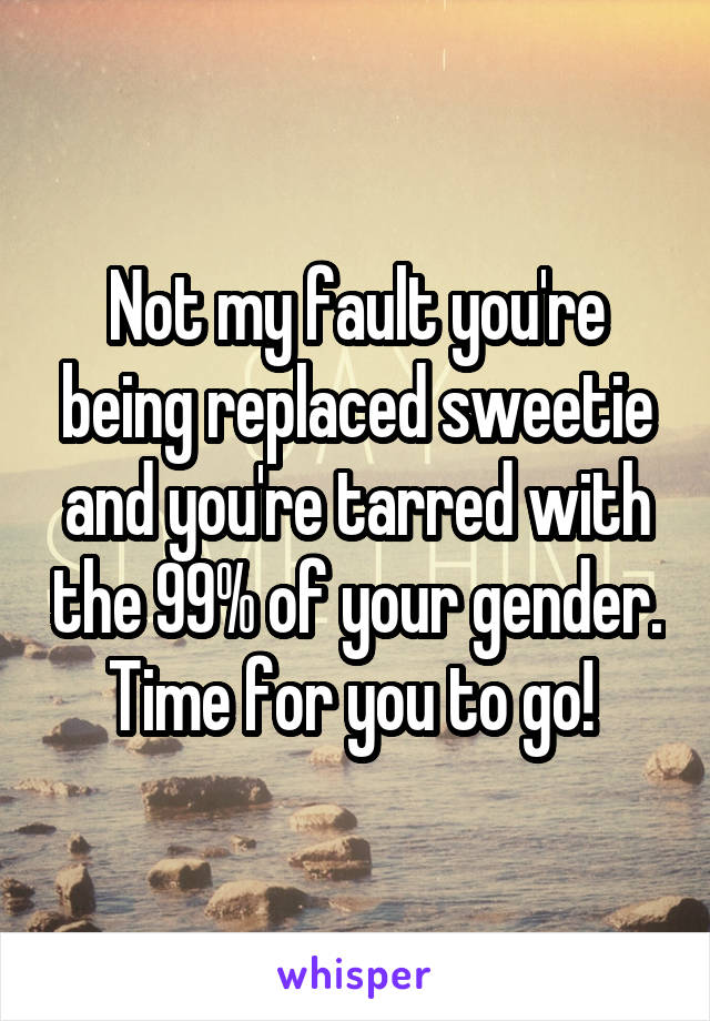 Not my fault you're being replaced sweetie and you're tarred with the 99% of your gender. Time for you to go! 