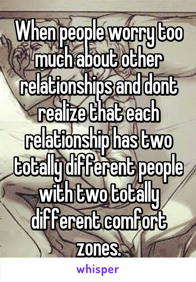 When people worry too much about other relationships and dont realize that each relationship has two totally different people with two totally different comfort zones.