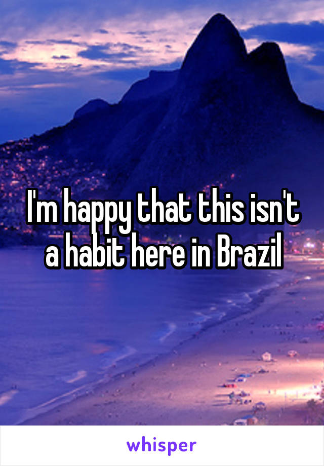 I'm happy that this isn't a habit here in Brazil