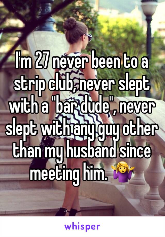 I'm 27 never been to a strip club, never slept with a "bar dude", never slept with any guy other than my husband since meeting him. 🤷‍♀️