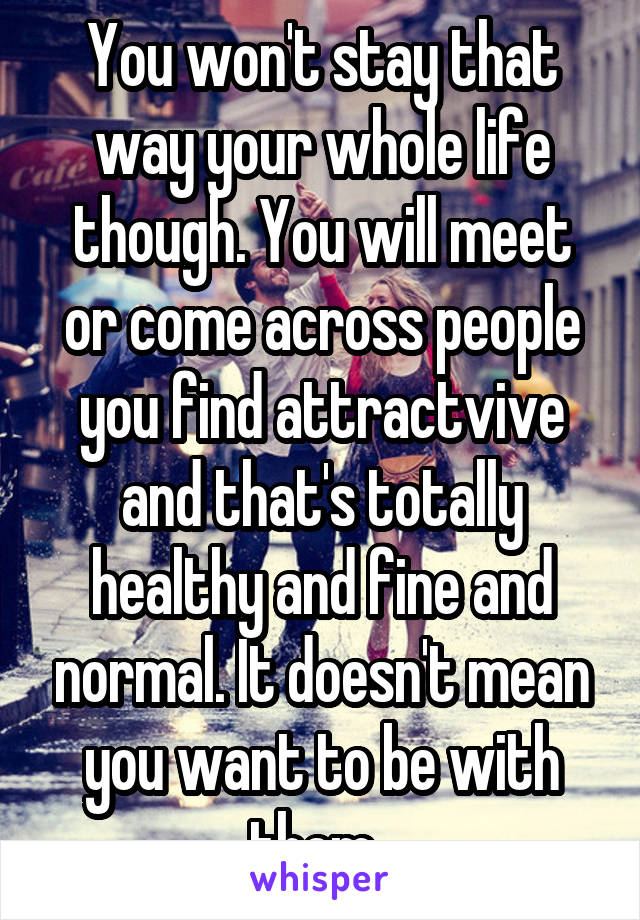 You won't stay that way your whole life though. You will meet or come across people you find attractvive and that's totally healthy and fine and normal. It doesn't mean you want to be with them. 