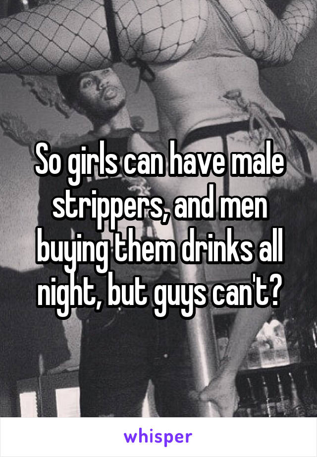 So girls can have male strippers, and men buying them drinks all night, but guys can't?