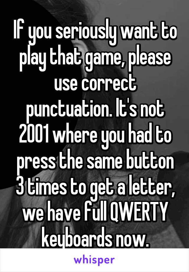 If you seriously want to play that game, please use correct punctuation. It's not 2001 where you had to press the same button 3 times to get a letter, we have full QWERTY keyboards now.