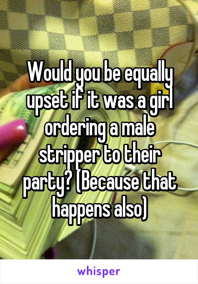 Would you be equally upset if it was a girl ordering a male stripper to their party? (Because that happens also)