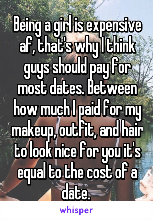 Being a girl is expensive af, that's why I think guys should pay for most dates. Between how much I paid for my makeup, outfit, and hair to look nice for you it's equal to the cost of a date. 