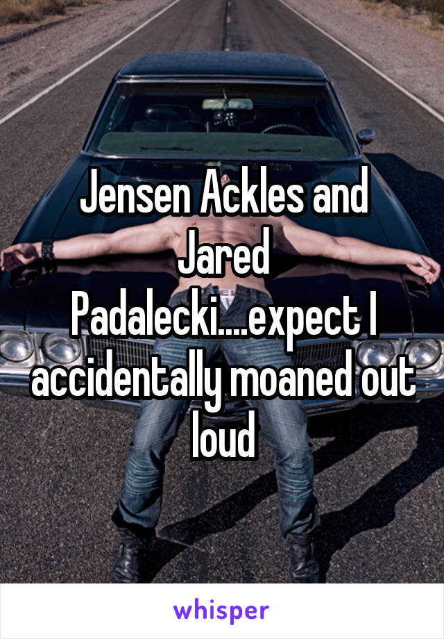 Jensen Ackles and Jared Padalecki....expect I accidentally moaned out loud