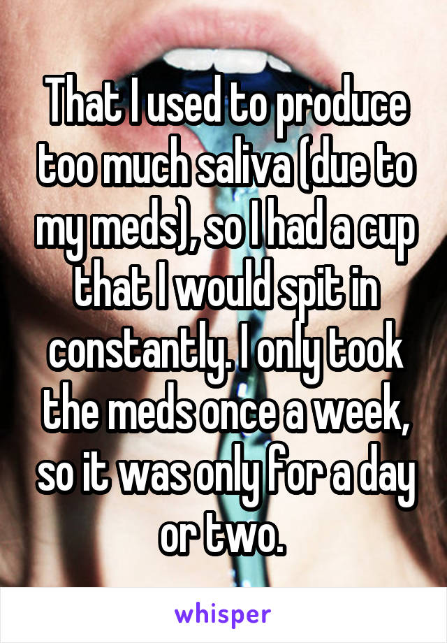 That I used to produce too much saliva (due to my meds), so I had a cup that I would spit in constantly. I only took the meds once a week, so it was only for a day or two. 