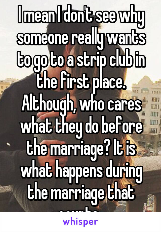 I mean I don't see why someone really wants to go to a strip club in the first place. Although, who cares what they do before the marriage? It is what happens during the marriage that counts. 