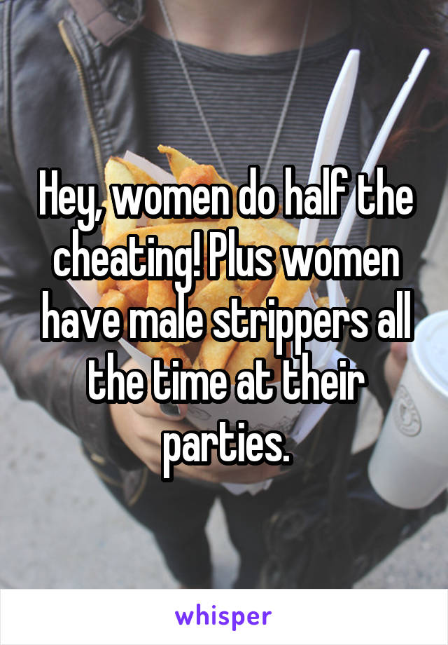 Hey, women do half the cheating! Plus women have male strippers all the time at their parties.