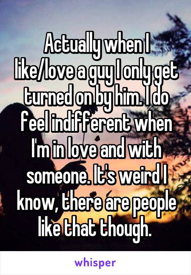 Actually when I like/love a guy I only get turned on by him. I do feel indifferent when I'm in love and with someone. It's weird I know, there are people like that though. 