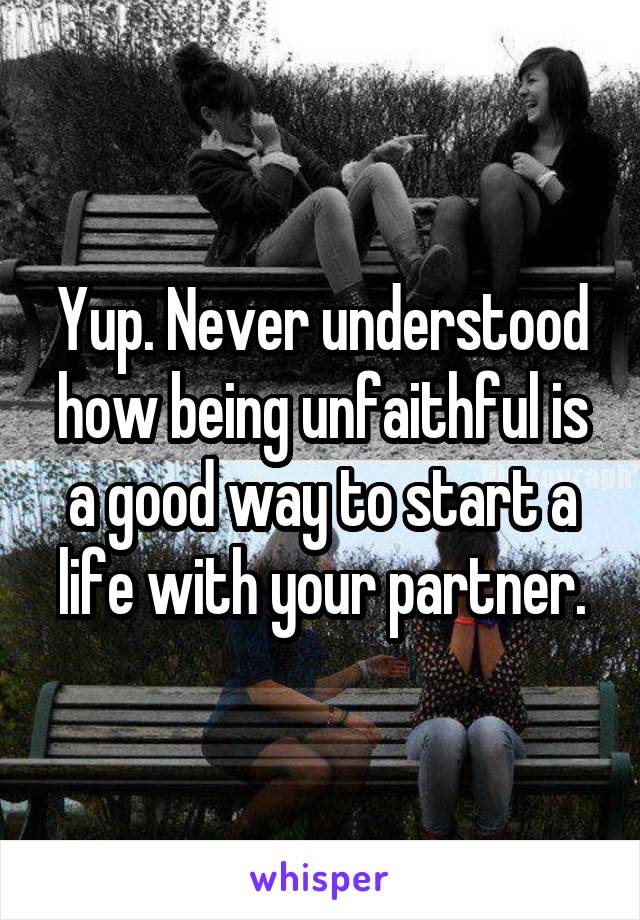 Yup. Never understood how being unfaithful is a good way to start a life with your partner.