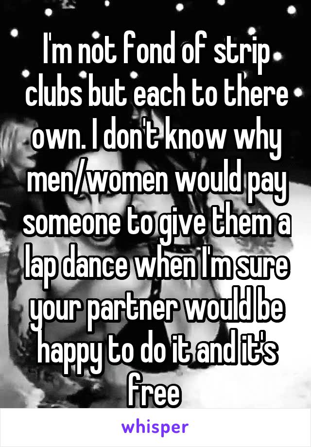 I'm not fond of strip clubs but each to there own. I don't know why men/women would pay someone to give them a lap dance when I'm sure your partner would be happy to do it and it's free 