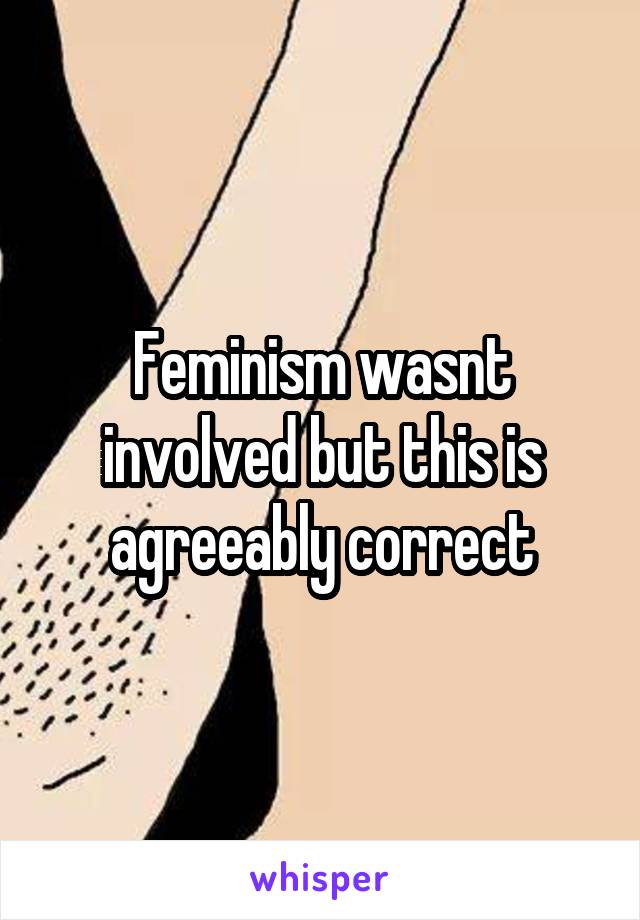 Feminism wasnt involved but this is agreeably correct