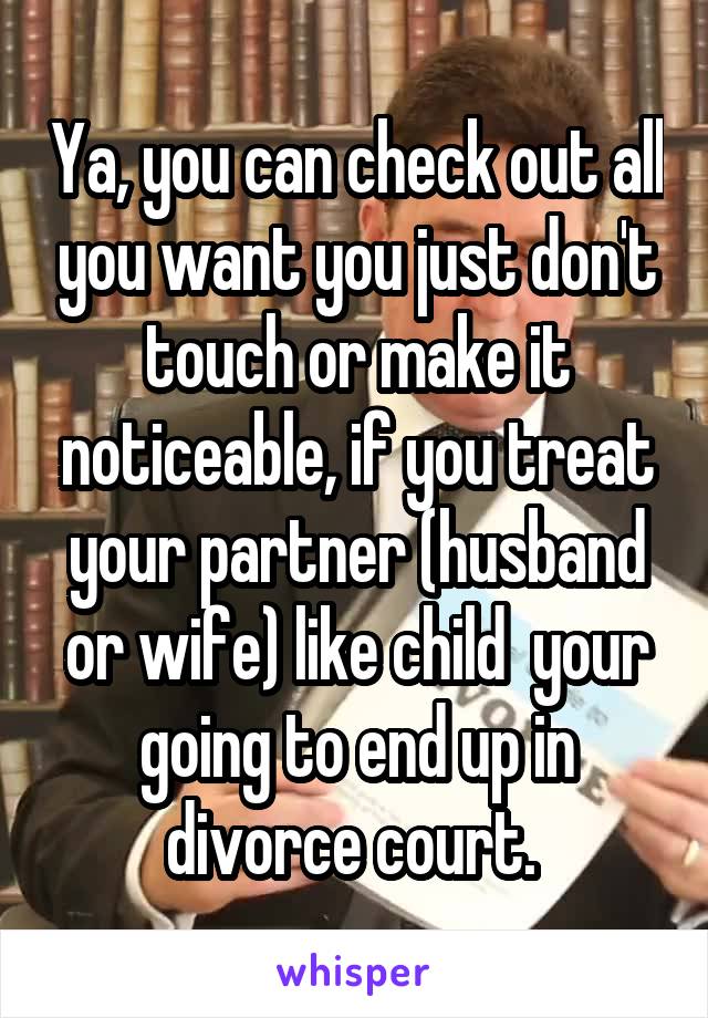 Ya, you can check out all you want you just don't touch or make it noticeable, if you treat your partner (husband or wife) like child  your going to end up in divorce court. 