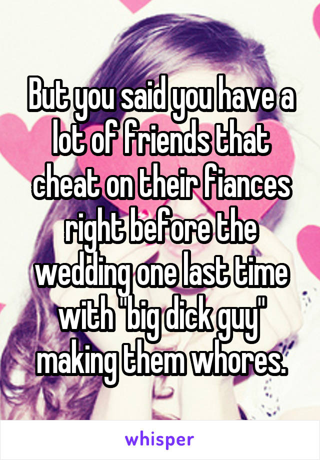 But you said you have a lot of friends that cheat on their fiances right before the wedding one last time with "big dick guy" making them whores.